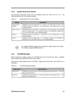 Page 171BIOS Setup Information3-73.4.3System Boot Drive Control
This parameter determines which drive the notebook boots from when you turn it on.  The
following table lists the three possible settings.
Table 3-4System Boot Drive Control SettingsSettingDescriptionDrive A Then C
(default)Notebook boots from floppy drive A.  If there is no system disk in drive A, the
notebook boots from hard disk C.  If the hard disk is a non-system disk, an error
message appears.Drive C Then ANotebook boots from hard disk C.  If...