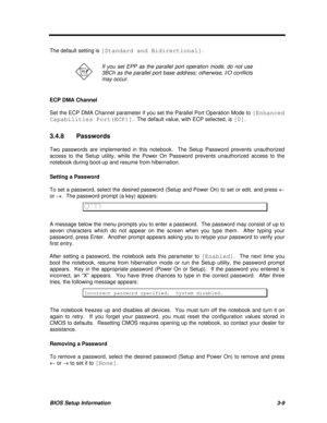 Page 173BIOS Setup Information3-9The default setting is [Standard and Bidirectional].If you set EPP as the parallel port operation mode, do not use
3BCh as the parallel port base address; otherwise, I/O conflicts
may occur.
ECP DMA Channel
Set the ECP DMA Channel parameter if you set the Parallel Port Operation Mode to [Enhanced
Capabilities Port(ECP)].  The default value, with ECP selected, is [0].
3.4.8Passwords
Two passwords are implemented in this notebook.  The Setup Password prevents unauthorized
access to...