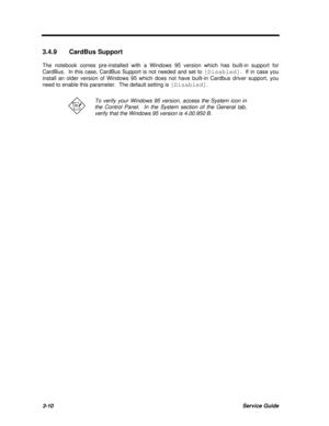 Page 1743-10Service Guide3.4.9CardBus Support
The notebook comes pre-installed with a Windows 95 version which has built-in support for
CardBus.  In this case, CardBus Support is not needed and set to [Disabled].  If in case you
install an older version of Windows 95 which does not have built-in Cardbus driver support, you
need to enable this parameter.  The default setting is [Disabled].To verify your Windows 95 version, access the System icon in
the Control Panel.  In the System section of the General tab,...