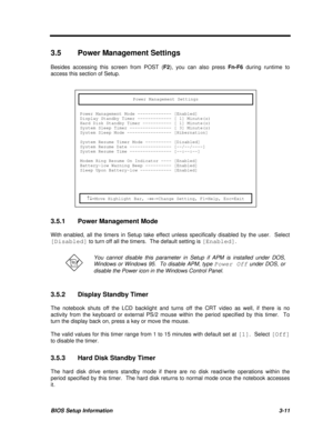 Page 175BIOS Setup Information3-113.5Power Management Settings
Besides accessing this screen from POST (F2), you can also press Fn-F6 during runtime to
access this section of Setup.
Power Management SettingsPower Management Mode ------------- [Enabled]
Display Standby Timer ------------- [ 1] Minute(s)
Hard Disk Standby Timer ----------- [ 1] Minute(s)
System Sleep Timer ---------------- [ 3] Minute(s)
System Sleep Mode ----------------- [Hibernation]
System Resume Timer Mode ---------- [Disabled]
System Resume...