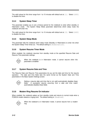 Page 1763-12Service GuideThe valid values for this timer range from 1 to 15 minutes with default set at [1].  Select [Off]
to disable the timer.
3.5.4System Sleep Timer
This parameter enables you to set a timeout period for the notebook to enter either standby or
hibernation mode.  The System Sleep Mode parameter determines which sleep mode the
notebook will enter into.
The valid values for this timer range from 1 to 15 minutes with default set at [3].  Select [Off]
to disable the timer.
3.5.5System Sleep Mode...