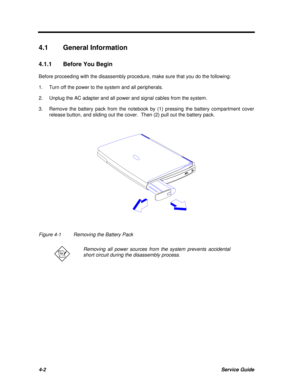 Page 1824-2Service Guide4.1General Information
4.1.1Before You Begin
Before proceeding with the disassembly procedure, make sure that you do the following:
1.Turn off the power to the system and all peripherals.
2.Unplug the AC adapter and all power and signal cables from the system.
3.Remove the battery pack from the notebook by (1) pressing the battery compartment cover
release button, and sliding out the cover.  Then (2) pull out the battery pack.Figure 4-1Removing the Battery PackRemoving all power sources...