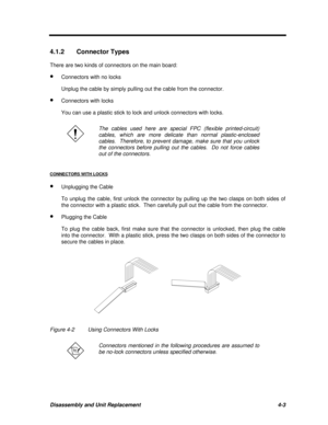 Page 183Disassembly and Unit Replacement4-34.1.2Connector Types
There are two kinds of connectors on the main board:
· Connectors with no locks
Unplug the cable by simply pulling out the cable from the connector.
· Connectors with locks
You can use a plastic stick to lock and unlock connectors with locks.The cables used here are special FPC (flexible printed-circuit)
cables, which are more delicate than normal plastic-enclosed
cables.  Therefore, to prevent damage, make sure that you unlock
the connectors before...