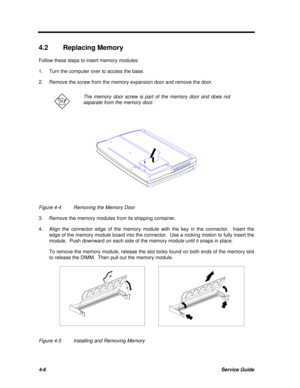 Page 1864-6Service Guide4.2Replacing Memory
Follow these steps to insert memory modules:
1.Turn the computer over to access the base.
2.Remove the screw from the memory expansion door and remove the door.The memory door screw is part of the memory door and does not
separate from the memory door.Figure 4-4Removing the Memory Door
3.Remove the memory modules from its shipping container.
4.Align the connector edge of the memory module with the key in the connector.  Insert the
edge of the memory module board into...