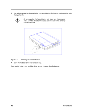 Page 1884-8Service Guide3.You will see a tape handle attached to the hard disk drive. Pull out the hard disk drive using
the tape handle.Be careful pulling the hard disk drive out.  Make sure the connector
of the hard disk drive transfer board doesn’t loosen while removing
the hard disk drive.Figure 4-7Removing the Hard Disk Drive
4.Store the hard disk drive in an antistatic bag.
If you want to install a new hard disk drive, reverse the steps described above. 