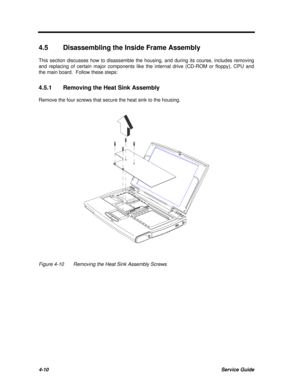 Page 1904-10Service Guide4.5Disassembling the Inside Frame Assembly
This section discusses how to disassemble the housing, and during its course, includes removing
and replacing of certain major components like the internal drive (CD-ROM or floppy), CPU and
the main board.  Follow these steps:
4.5.1Removing the Heat Sink Assembly
Remove the four screws that secure the heat sink to the housing.Figure 4-10Removing the Heat Sink Assembly Screws 