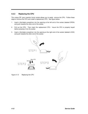 Page 1924-12Service Guide4.5.3Replacing the CPU
The unique ZIF (zero insertion force) socket allows you to easily  remove the CPU.  Follow these
steps to remove the CPU and install a replacement CPU.  See figure below.
1.Insert a flat-blade screwdriver into the opening at the left end of the socket (labeled OPEN)
and push towards the other end of the socket.
2.Pull out the CPU.  Then insert the replacement CPU.  Insure the CPU is properly keyed
before pressing it into the socket.
3.Insert a flat-blade...