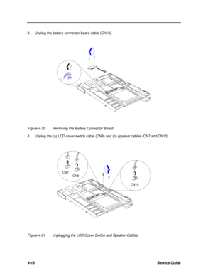 Page 1984-18Service Guide3.Unplug the battery connector board cable (CN18).Figure 4-20Removing the Battery Connector Board
4.Unplug the (a) LCD cover switch cable (CN8) and (b) speaker cables (CN7 and CN10).Figure 4-21Unplugging the LCD Cover Switch and Speaker Cables CN7
CN8
CN10 