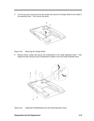 Page 199Disassembly and Unit Replacement4-195.Turn the unit over and remove the two screws that secure the Charger Board to the inside of
the assembly frame.  Then remove the board.Figure 4-22Removing the Charger Board
6.Remove seven screws that secure the motherboard to the inside assembly frame.  Then
release the latch and pull up the motherboard to detach it from the inside assembly frame.Figure 4-23Detaching the Motherboard from the Inside Assembly Frame 