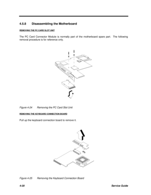 Page 2004-20Service Guide4.5.8Disassembling the Motherboard
REMOVING THE PC CARD SLOT UNITThe PC Card Connector Module is normally part of the motherboard spare part.  The following
removal procedure is for reference only.Figure 4-24Removing the PC Card Slot Unit
REMOVING THE KEYBOARD CONNECTION BOARDPull up the keyboard connection board to remove it.Figure 4-25Removing the Keyboard Connection Board 