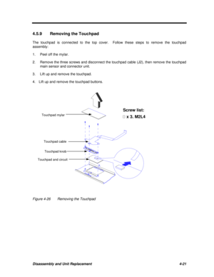 Page 201Disassembly and Unit Replacement4-214.5.9Removing the Touchpad
The touchpad is connected to the top cover.  Follow these steps to remove the touchpad
assembly:
1.Peel off the mylar.
2.Remove the three screws and disconnect the touchpad cable (J2), then remove the touchpad
main sensor and connector unit.
3.Lift up and remove the touchpad.
4.  Lift up and remove the touchpad buttons.Figure 4-26Removing the TouchpadTouchpad mylar
Touchpad cable
Touchpad and circuitTouchpad knobScrew list:
¶ ¶ x 3, M2L4 