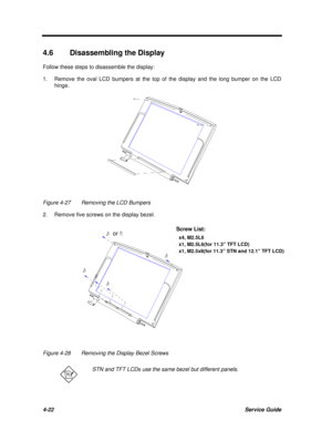 Page 2024-22Service Guide4.6Disassembling the Display
Follow these steps to disassemble the display:
1.Remove the oval LCD bumpers at the top of the display and the long bumper on the LCD
hinge.Figure 4-27Removing the LCD Bumpers
2.Remove five screws on the display bezel. orScrew List: x4, M2.5L6 x1, M2.5L6(for TFT LCD) x1, M2.5x8(for STN LCD)
Figure 4-28Removing the Display Bezel ScrewsSTN and TFT LCDs use the same bezel but different panels.Screw List: x4, M2.5L6 x1, M2.5L6(for 11.3” TFT LCD) x1, M2.5x8(for...