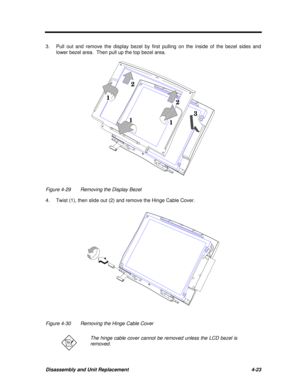 Page 203Disassembly and Unit Replacement4-233.Pull out and remove the display bezel by first pulling on the inside of the bezel sides and
lower bezel area.  Then pull up the top bezel area.31
112 2
Figure 4-29Removing the Display Bezel
4.Twist (1), then slide out (2) and remove the Hinge Cable Cover.Figure 4-30Removing the Hinge Cable CoverThe hinge cable cover cannot be removed unless the LCD bezel is
removed. 