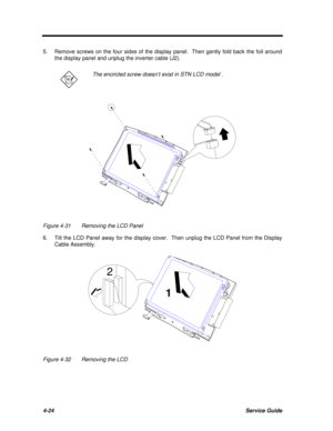 Page 2044-24Service Guide5.Remove screws on the four sides of the display panel.  Then gently fold back the foil around
the display panel and unplug the inverter cable (J2).The encircled screw doesn’t exist in STN LCD model .Figure 4-31Removing the LCD Panel
6.Tilt the LCD Panel away for the display cover.  Then unplug the LCD Panel from the Display
Cable Assembly.Figure 4-32Removing the LCD12 