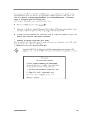 Page 51System Introduction1-33A necessary condition for the notebook to enter hibernation mode is that the reserved space for saving
system information on the hard disk must be larger than the combined system and video memory size.
Under such conditions, the standby/hibernation hotkey acts as the hibernation hotkey.  See the user’s
manual  for information on the Sleep Manager utility.
In this situation, there are four ways to enter hibernation mode:
· Press the standby/hibernation hotkey 
Fn-F7 (  )
· Set a...