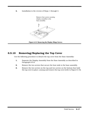 Page 101Field Service    6-17
4.Installation is the reverse of Steps 1 through 3.
Figure 6-14  Removing the Display Hinge Screws
6.5.10   Removing/Replacing the Top Cover
Use the following procedure to detach the top cover from the Base Assembly:
1.Separate the Display Assembly from the Base Assembly as described in 
Paragraph 6.5.9.
2.Remove the two screws that secure the heat sink to the base assembly.
3.Remove the two screws on the top and ten screws on the bottom that hold 
the top cover in place; unsnap and...