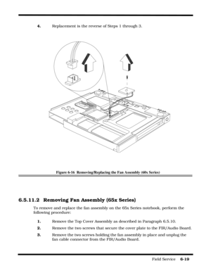 Page 103Field Service    6-19
4.   Replacement is the reverse of Steps 1 through 3.
Figure 6-16  Removing/Replacing the Fan Assembly (60x Series)
6.5.11.2 Removing Fan Assembly (65x Series)
To remove and replace the fan assembly on the 65x Series notebook, perform the 
following procedure:
1.   Remove the Top Cover Assembly as described in Paragraph 6.5.10.
2.   Remove the two screws that secure the cover plate to the FIR/Audio Board.
3.   Remove the two screws holding the fan assembly in place and unplug the...