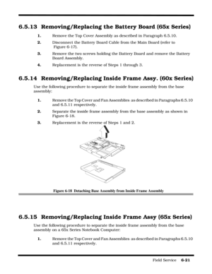 Page 105Field Service    6-21
6.5.13 Removing/Replacing the Battery Board (65x Series)
1.Remove the Top Cover Assembly as described in Paragraph 6.5.10.
2.   Disconnect the Battery Board Cable from the Main Board (refer to
 Figure 6-17).
3.Remove the two screws holding the Battery Board and remove the Battery 
Board Assembly.
4.    Replacement is the reverse of Steps 1 through 3.
6.5.14 Removing/Replacing Inside Frame Assy. (60x Series)
Use the following procedure to separate the inside frame assembly from the...