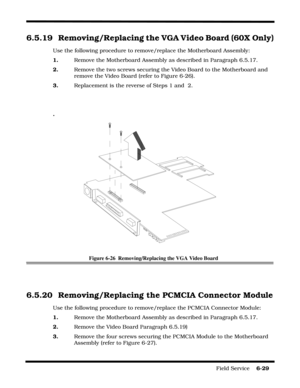 Page 113Field Service    6-29
6.5.19 Removing/Replacing the VGA Video Board (60X Only)
Use the following procedure to remove/replace the Motherboard Assembly:
1.    Remove the Motherboard Assembly as described in Paragraph 6.5.17.
2.    Remove the two screws securing the Video Board to the Motherboard and 
remove the Video Board (refer to Figure 6-26).
3.    Replacement is the reverse of Steps 1 and  2.
.
Figure 6-26  Removing/Replacing the VGA Video Board
6.5.20 Removing/Replacing the PCMCIA Connector Module...