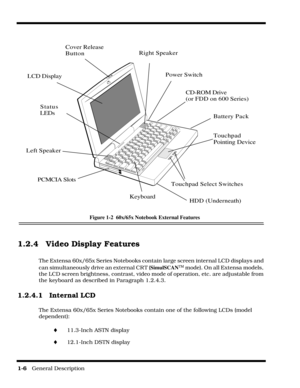 Page 141-6   General Description
Figure 1-2  60x/65x Notebook External Features
1.2.4 Video Display Features
The Extensa 60x/65x Series Notebooks contain large screen internal LCD displays and 
can simultaneously drive an external CR T (SimulSCAN
TM mode). On all Extensa models, 
the LCD screen brightness, contrast, video mode of operation, etc. are adjustable from 
the keyboard as described in Paragraph 1.2.4.3.
1.2.4.1 Internal LCD
The Extensa 60x/65x Series Notebooks contain one of the following LCDs (model...