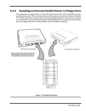 Page 37                                                                                                                         Installation  2-7  
2.5.2 Installing an External Parallel Printer or Floppy Drive
The Notebook is equipped with an external, bidirectional, ECC/EPP compatible, 25-pin 
parallel printer port. The connector pinouts and connector location are shown in Figure 
2-5.  When used with a special cable, an external floppy disk drive may also be attached 
to the notebook via the parallel port....