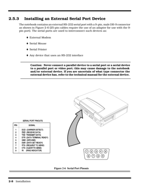 Page 382-8   Installation
2.5.3 Installing an External Serial Port Device
The notebook contains an external RS-232 serial port with a 9-pin, male DB-9 connector 
as shown in Figure 2-6 (25-pin cables require the use of an adapter for use with the 9-
pin port). The serial ports are used to interconnect such devices as:
¨External Modem
¨Serial Mouse
¨Serial Printer
¨Any device that uses an RS-232 interface
Caution:  Never connect a parallel device to a serial port or a serial device 
to a parallel port or video...