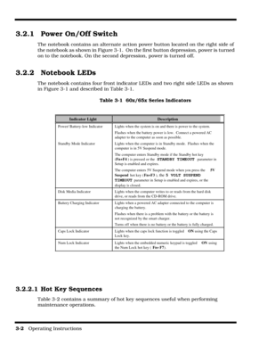 Page 443-2   Operating Instructions 
3.2.1 Power On/Off Switch
The notebook contains an alternate action power button located on the right side of 
the notebook as shown in Figure 3-1.  On the first button depression, power is turned 
on to the notebook. On the second depression, power is turned off.
3.2.2 Notebook LEDs
The notebook contains four front indicator LEDs and two right side LEDs as shown 
in Figure 3-1 and described in Table 3-1.
Table 3-1  60x/65x Series Indicators
3.2.2.1 Hot Key Sequences
Table...