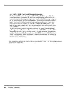 Page 544-8   Theory of Operation
The signal descriptions for the M1521 are provided in Table 4-2. The chip pinouts are 
provided in Figure 4-3.
ALI M1521 (PCI, Cache, and Memory Controller)
The ALADDIN-III consists of two chips, ALI M1521 and M1523 to give a 586 class
system the complete solution with the most up-to-date feature and architecture for the
new multimedia/multithreading operating system.  It utilizes the BGA package to improve
the AC characterization, resolves system bottleneck and make the system...