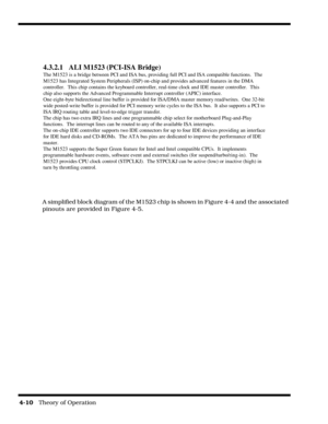 Page 564-10   Theory of Operation
A simplified block diagram of the M1523 chip is shown in Figure 4-4 and the associated 
pinouts are provided in Figure 4-5.
4.3.2.1 ALI M1523 (PCI-ISA Bridge)
The M1523 is a bridge between PCI and ISA bus, providing full PCI and ISA compatible functions.  The
M1523 has Integrated System Peripherals (ISP) on-chip and provides advanced features in the DMA
controller.  This chip contains the keyboard controller, real-time clock and IDE master controller.  This
chip also supports...