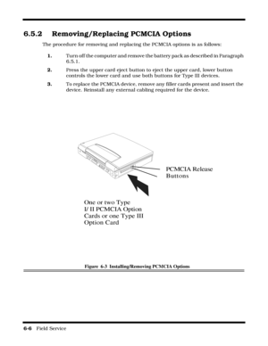 Page 906-6   Field Service 
6.5.2 Removing/Replacing PCMCIA Options
The procedure for removing and replacing the PCMCIA options is as follows:
1.Turn off the computer and remove the battery pack as described in Paragraph 
6.5.1.
2.Press the upper card eject button to eject the upper card, lower button 
controls the lower card and use both buttons for Type III devices.
3.To replace the PCMCIA device, remove any filler cards present and insert the 
device. Reinstall any external cabling required for the device....