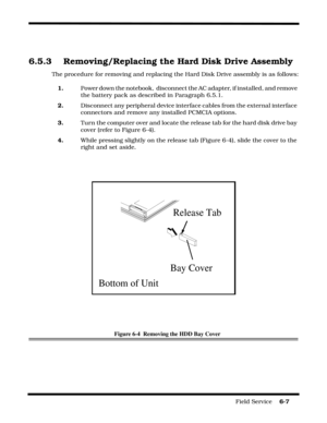 Page 91Field Service    6-7
 
6.5.3 Removing/Replacing the Hard Disk Drive Assembly
The procedure for removing and replacing the Hard Disk Drive assembly is as follows:
1. Power down the notebook,  disconnect the AC adapter, if installed, and remove 
the battery pack as described in Paragraph 6.5.1.
2.Disconnect any peripheral device interface cables from the external interface 
connectors and remove any installed PCMCIA options.
3. Turn the computer over and locate the release tab for the hard disk drive bay...