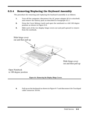 Page 93Field Service    6-9
6.5.4 Removing/Replacing the Keyboard Assembly
The procedure for removing and replacing the keyboard assembly is as follows:
1.Turn off the computer; disconnect the AC power adapter (if it is attached), 
and remove the battery pack as described in Paragraph 6.5.1.
2.Press the Cover Release Latch and open the notebook to a full 180 degree 
position as shown in Figure 6-6.
3.Slide each of the two display hinge covers out and pull upward to remove 
from the notebook.
Figure 6-6...