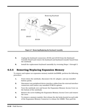 Page 946-10   Field Service 
Figure 6-7  Removing/Replacing the Keyboard Assembly
5.Unplug the keyboard connectors J0102 and J0103 from the Keyboard 
Transfer Board and remove the keyboard and keyboard transfer board from 
the notebook.
6.Install the replacement keyboard assembly by reversing Steps 1 through 5.
6.5.5 Removing/Replacing Expansion Memory
To remove and replace an expansion memory module (soDIMM), perform the following 
procedure:
1.Power down the notebook, disconnect the AC adapter, and any...