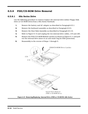 Page 986-14   Field Service 
6.5.8 FDD/CD-ROM Drive Removal
6.5.8.1  60x Series Drive
Use the following procedure to remove/replace the internal drive (either Floppy Disk 
Drive or CD-ROM Drive) from a 60x Series Notebook:
1.Remove the battery and AC adapter as described in Paragraph 6.5.1.
2.Remove the keyboard assembly as described in Paragraph 6.5.5.
3.Remove the Heat Sink Assembly as described in Paragraph 6.5.10.
4.Refer to Figure 6-14 and unplug the two internal drive cables, J18 and J20.
5.Remove the...