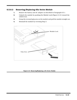 Page 99Field Service    6-15
6.5.8.2 Removing/Replacing 65x Series Module
1.Remove the battery and AC adapter as described in Paragraph 6.5.1.
2.Unlatch the module by pushing the Module Lock (Figure 6-12 ) toward the 
unlock icon.
3.Grasp the recessed grip area on the module and pull the module straight out.
4.Reinstall the module by reversing Step 3.
Figure 6-12  Removing/Replacing a 65x Series Module
Module Lock
Grip Area 