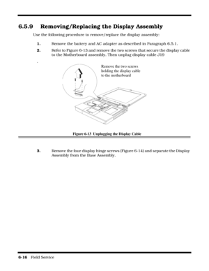 Page 1006-16   Field Service 
6.5.9 Removing/Replacing the Display Assembly
Use the following procedure to remove/replace the display assembly:
1.Remove the battery and AC adapter as described in Paragraph 6.5.1.
2.Refer to Figure 6-13 and remove the two screws that secure the display cable 
to the Motherboard assembly. Then unplug display cable J19
.
Figure 6-13  Unplugging the Display Cable
3.Remove the four display hinge screws (Figure 6-14) and separate the Display 
Assembly from the Base Assembly.
Remove...