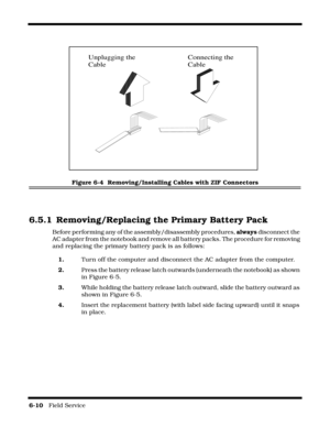 Page 1046-10   Field Service 
Figure 6-4  Removing/Installing Cables with ZIF Connectors
6.5.1 Removing/Replacing the Primary Battery Pack
Before performing any of the assembly/disassembly procedures, always disconnect the 
AC adapter from the notebook and remove all battery packs. The procedure for removing 
and replacing the primary battery pack is as follows:
1.Turn off the computer and disconnect the AC adapter from the computer.
2.Press the battery release latch outwards (underneath the notebook) as shown...