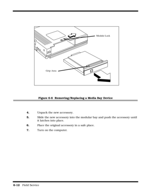 Page 1066-12   Field Service 
Figure 6-6  Removing/Replacing a Media Bay Device
4.Unpack the new accessory.
5.Slide the new accessory into the modular bay and push the accessory until 
it latches into place.
6.Place the original accessory in a safe place.
7.Turn on the computer.
Module Lock
Grip Area 