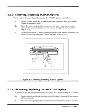 Page 107Field Service    6-13
6.5.3 Removing/Replacing PCMCIA Options
The procedure for removing and replacing the PCMCIA options is as follows:
1.Stop operation according to operating system (Windows 95 or Windows for 
Workgroups) instructions.
2.Press the upper card eject button to eject the upper card, lower button 
controls the lower card and use both buttons for Type III devices (refer to 
Figure 6-7).
3.To replace the PCMCIA device, remove any filler cards present and insert the 
device. Reinstall any...