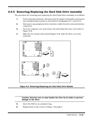 Page 109Field Service    6-15
6.5.5  Removing/Replacing the Hard Disk Drive Assembly
The procedure for removing and replacing the Hard Disk Drive assembly is as follows:
1. Power down the notebook,  disconnect the AC adapter, if installed, and remove 
any installed battery packs as described in Paragraphs 6.5.1 and 6.5.2.
2.Disconnect any peripheral device interface cables from the external interface 
connectors.
3. Turn the computer over and remove the hard disk drive bay cover (refer to 
Figure 6-9).
4. Slide...