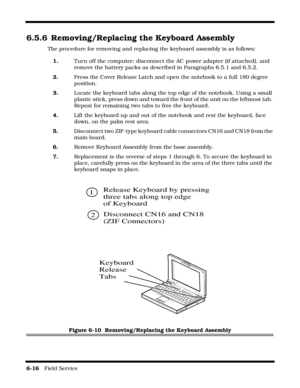 Page 1106-16   Field Service 
6.5.6 Removing/Replacing the Keyboard Assembly
The procedure for removing and replacing the keyboard assembly is as follows:
1.Turn off the computer; disconnect the AC power adapter (if attached), and 
remove the battery packs as described in Paragraphs 6.5.1 and 6.5.2.
2.Press the Cover Release Latch and open the notebook to a full 180 degree 
position.
3.Locate the keyboard tabs along the top edge of the notebook. Using a small 
plastic stick, press down and toward the front of...