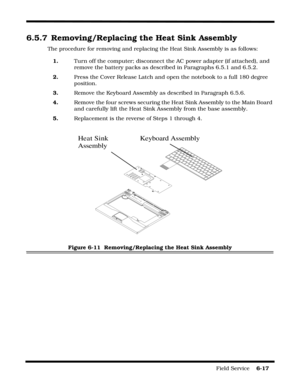 Page 111Field Service    6-17
6.5.7 Removing/Replacing the Heat Sink Assembly
The procedure for removing and replacing the Heat Sink Assembly is as follows:
1.Turn off the computer; disconnect the AC power adapter (if attached), and 
remove the battery packs as described in Paragraphs 6.5.1 and 6.5.2.
2.Press the Cover Release Latch and open the notebook to a full 180 degree 
position.
3.Remove the Keyboard Assembly as described in Paragraph 6.5.6.
4.Remove the four screws securing the Heat Sink Assembly to the...