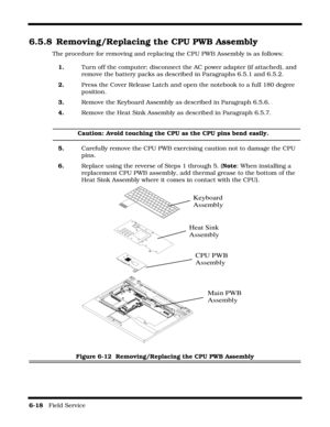Page 1126-18   Field Service 
6.5.8 Removing/Replacing the CPU PWB Assembly
The procedure for removing and replacing the CPU PWB Assembly is as follows:
1.Turn off the computer; disconnect the AC power adapter (if attached), and 
remove the battery packs as described in Paragraphs 6.5.1 and 6.5.2.
2.Press the Cover Release Latch and open the notebook to a full 180 degree 
position.
3.Remove the Keyboard Assembly as described in Paragraph 6.5.6.
4.Remove the Heat Sink Assembly as described in Paragraph 6.5.7....