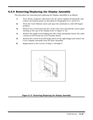 Page 113Field Service    6-19
6.5.9 Removing/Replacing the Display Assembly
The procedure for removing and replacing the Display Assembly is as follows:
1.Turn off the computer; disconnect the AC power adapter (if attached), and 
remove the battery packs as described in Paragraphs 6.5.1 and 6.5.2.
2.Press the Cover Release Latch and open the notebook to a full 180 degree 
position.
3.Remove four screws from the face of the LCD cover and pull the covers apart 
starting at the top of the Display (refer to Figure...
