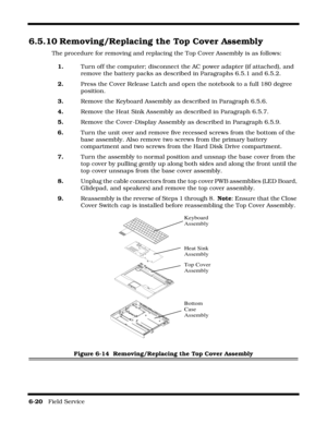 Page 1146-20   Field Service 
6.5.10 Removing/Replacing the Top Cover Assembly
The procedure for removing and replacing the Top Cover Assembly is as follows:
1.Turn off the computer; disconnect the AC power adapter (if attached), and 
remove the battery packs as described in Paragraphs 6.5.1 and 6.5.2.
2.Press the Cover Release Latch and open the notebook to a full 180 degree 
position.
3.Remove the Keyboard Assembly as described in Paragraph 6.5.6.
4.Remove the Heat Sink Assembly as described in Paragraph...