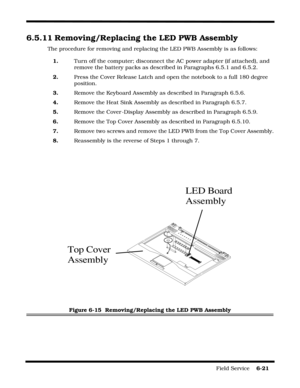Page 115Field Service    6-21
6.5.11 Removing/Replacing the LED PWB Assembly
The procedure for removing and replacing the LED PWB Assembly is as follows:
1.Turn off the computer; disconnect the AC power adapter (if attached), and 
remove the battery packs as described in Paragraphs 6.5.1 and 6.5.2.
2.Press the Cover Release Latch and open the notebook to a full 180 degree 
position.
3.Remove the Keyboard Assembly as described in Paragraph 6.5.6.
4.Remove the Heat Sink Assembly as described in Paragraph 6.5.7....