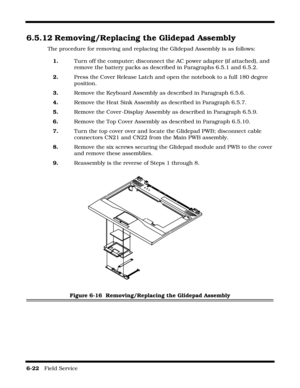 Page 1166-22   Field Service 
6.5.12 Removing/Replacing the Glidepad Assembly
The procedure for removing and replacing the Glidepad Assembly is as follows:
1.Turn off the computer; disconnect the AC power adapter (if attached), and 
remove the battery packs as described in Paragraphs 6.5.1 and 6.5.2.
2.Press the Cover Release Latch and open the notebook to a full 180 degree 
position.
3.Remove the Keyboard Assembly as described in Paragraph 6.5.6.
4.Remove the Heat Sink Assembly as described in Paragraph 6.5.7....