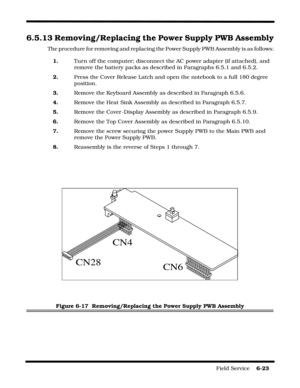 Page 117Field Service    6-23
6.5.13 Removing/Replacing the Power Supply PWB Assembly
The procedure for removing and replacing the Power Supply PWB Assembly is as follows:
1.Turn off the computer; disconnect the AC power adapter (if attached), and 
remove the battery packs as described in Paragraphs 6.5.1 and 6.5.2.
2.Press the Cover Release Latch and open the notebook to a full 180 degree 
position.
3.Remove the Keyboard Assembly as described in Paragraph 6.5.6.
4.Remove the Heat Sink Assembly as described in...