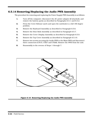 Page 1186-24   Field Service 
6.5.14 Removing/Replacing the Audio PWB Assembly
The procedure for removing and replacing the Power Supply PWB Assembly is as follows:
1.Turn off the computer; disconnect the AC power adapter (if attached), and 
remove the battery packs as described in Paragraphs 6.5.1 and 6.5.2.
2.Press the Cover Release Latch and open the notebook to a full 180 degree 
position.
3.Remove the Keyboard Assembly as described in Paragraph 6.5.6.
4.Remove the Heat Sink Assembly as described in...