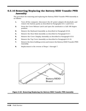 Page 1206-26   Field Service 
6.5.16 Removing/Replacing the Battery/HDD Transfer PWB 
Assembly
The procedure for removing and replacing the Battery/HDD Transfer PWB Assembly is 
as follows:
1.Turn off the computer; disconnect the AC power adapter (if attached), and 
remove the battery packs as described in Paragraphs 6.5.1 and 6.5.2.
2.Press the Cover Release Latch and open the notebook to a full 180 degree 
position.
3.Remove the Keyboard Assembly as described in Paragraph 6.5.6.
4.Remove the Heat Sink Assembly...